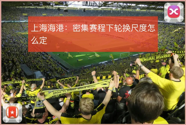 上海海港：密集赛程下轮换尺度怎么定