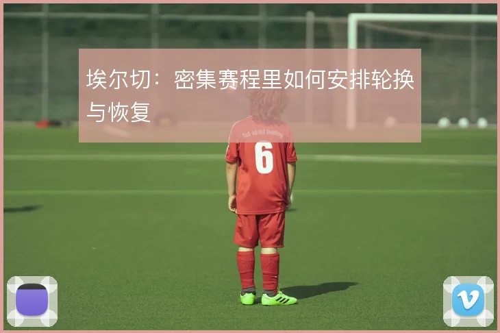 埃尔切:密集赛程里如何安排轮换与恢复
