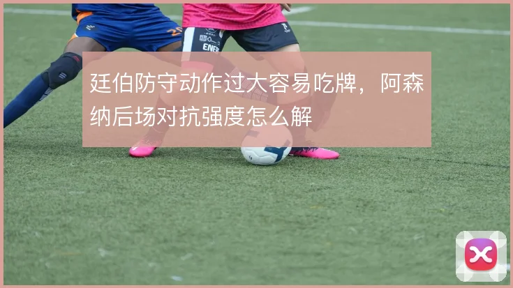 廷伯防守动作过大容易吃牌,阿森纳后场对抗强度怎么解