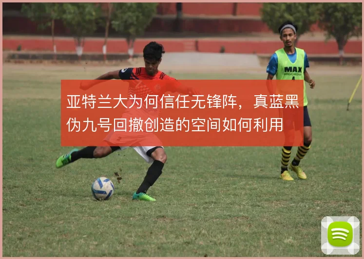 亚特兰大为何信任无锋阵,真蓝黑伪九号回撤创造的空间如何利用
