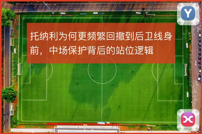托纳利为何更频繁回撤到后卫线身前,中场保护背后的站位逻辑