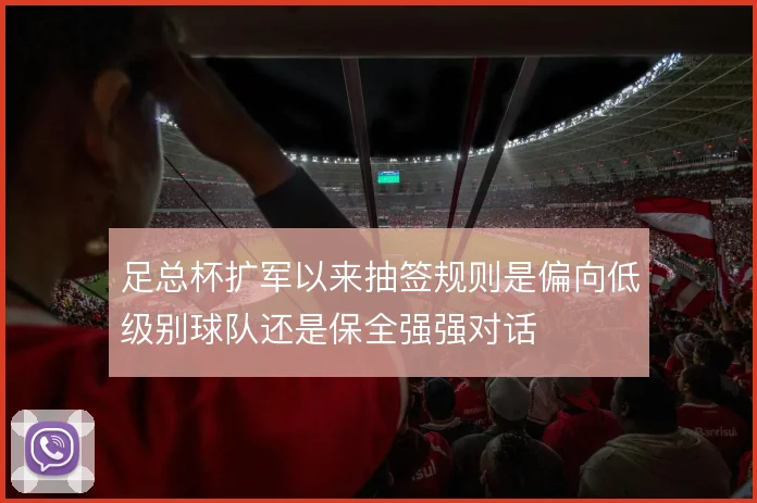 足总杯扩军以来抽签规则是偏向低级别球队还是保全强强对话