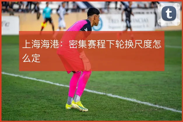上海海港:密集赛程下轮换尺度怎么定
