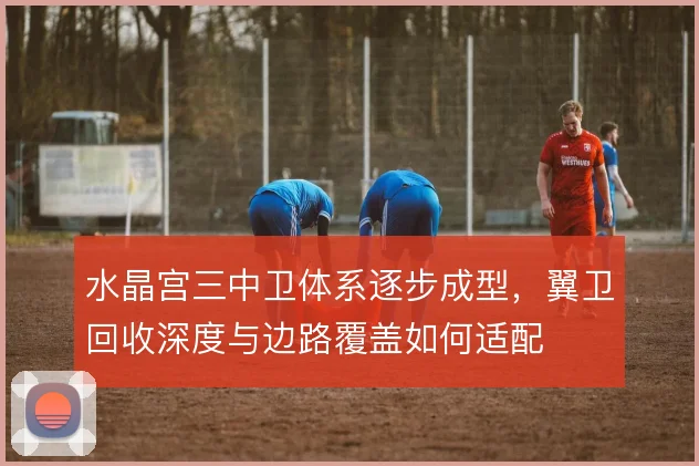 水晶宫三中卫体系逐步成型，翼卫回收深度与边路覆盖如何适配