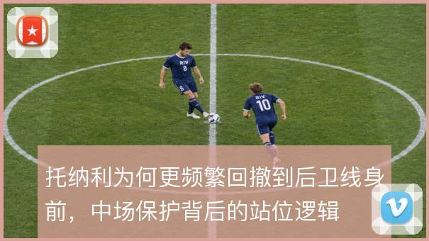 托纳利为何更频繁回撤到后卫线身前，中场保护背后的站位逻辑