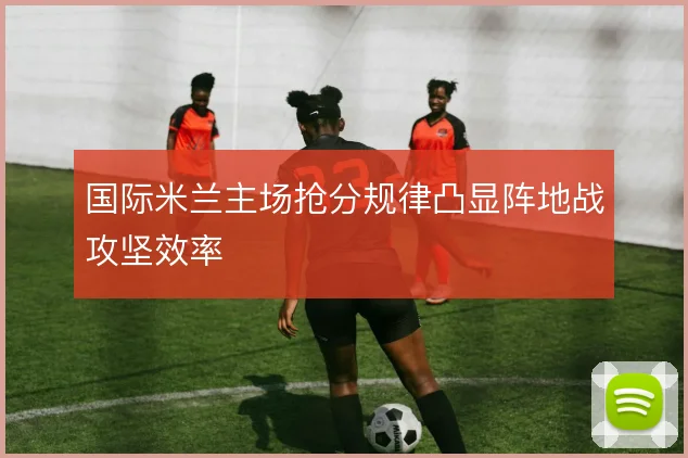 国际米兰主场抢分规律凸显阵地战攻坚效率