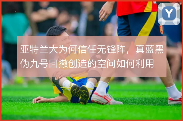 亚特兰大为何信任无锋阵，真蓝黑伪九号回撤创造的空间如何利用