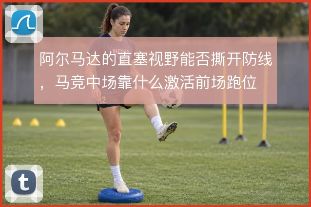 阿尔马达的直塞视野能否撕开防线，马竞中场靠什么激活前场跑位